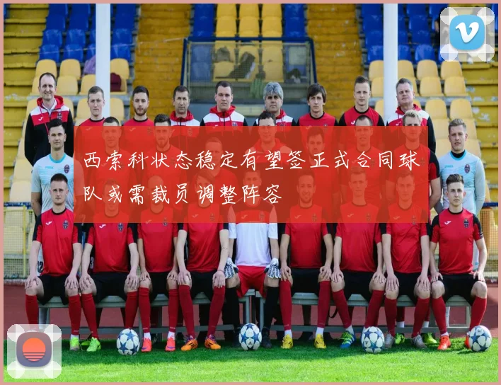 西索科状态稳定有望签正式合同球队或需裁员调整阵容