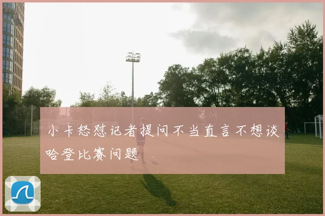 小卡怒怼记者提问不当直言不想谈哈登比赛问题