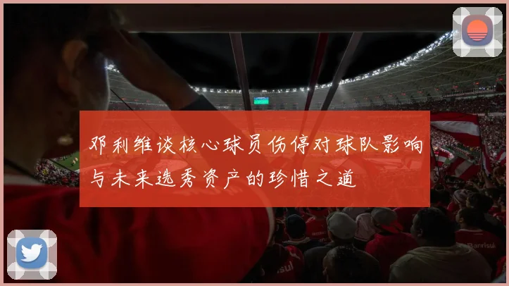 邓利维谈核心球员伤停对球队影响与未来选秀资产的珍惜之道