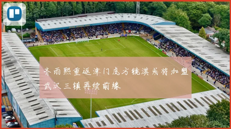 齐雨熙重返津门虎方镜淇或将加盟武汉三镇再续前缘