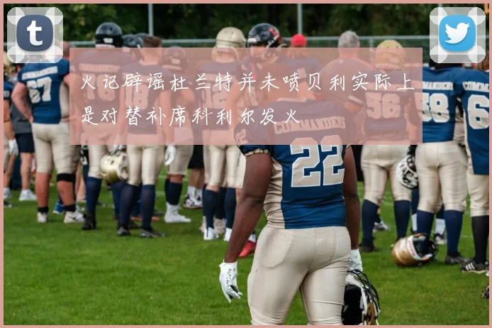 火记辟谣杜兰特并未喷贝利实际上是对替补席科利尔发火