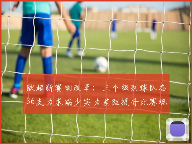 欧超新赛制改革：三个级别球队各36支力求减少实力差距提升比赛观赏性