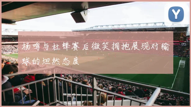 杨鸣与杜锋赛后微笑拥抱展现对输球的坦然态度