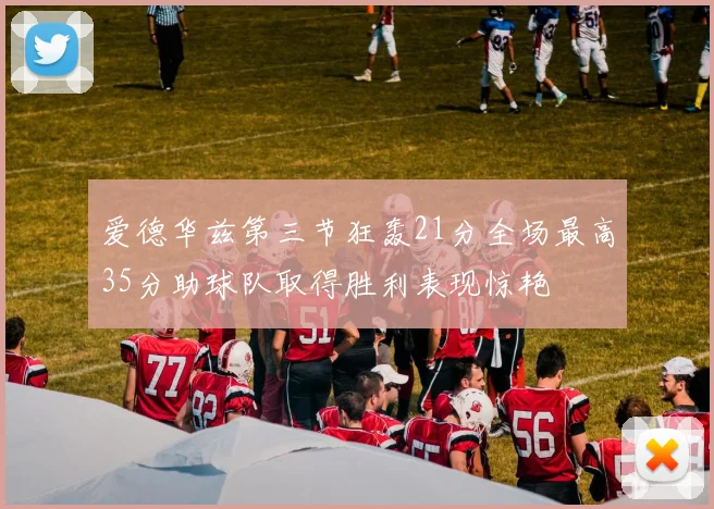 爱德华兹第三节狂轰21分全场最高35分助球队取得胜利表现惊艳