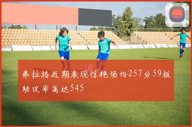 弗拉格近期表现惊艳场均257分59板助攻率高达545