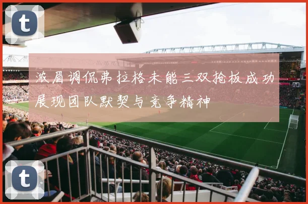 浓眉调侃弗拉格未能三双抢板成功展现团队默契与竞争精神