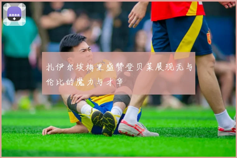 扎伊尔埃梅里盛赞登贝莱展现无与伦比的魔力与才华