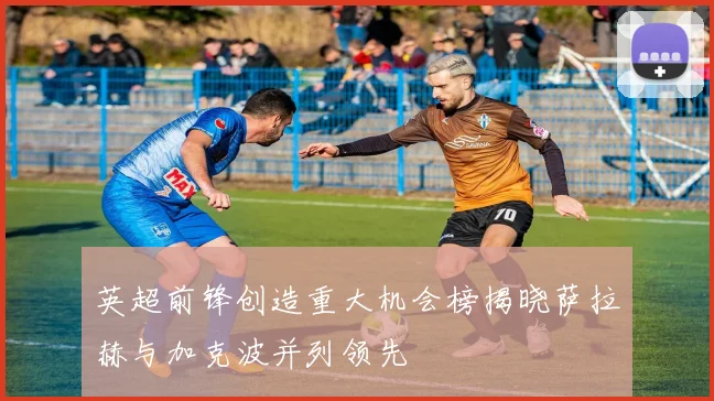 英超前锋创造重大机会榜揭晓萨拉赫与加克波并列领先
