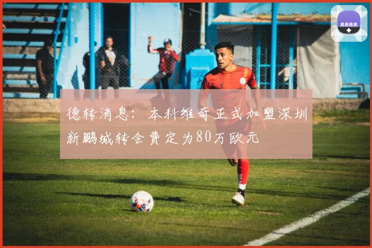 德转消息：本科维奇正式加盟深圳新鹏城转会费定为80万欧元
