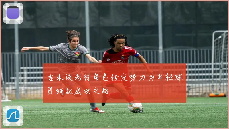 吉米谈老将角色转变努力为年轻球员铺就成功之路