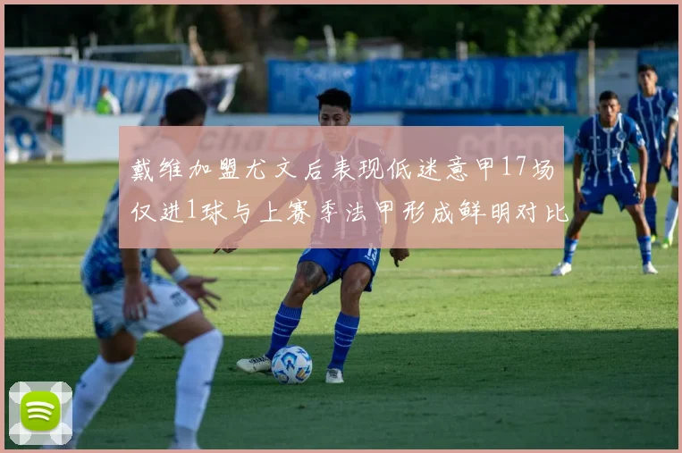 戴维加盟尤文后表现低迷意甲17场仅进1球与上赛季法甲形成鲜明对比
