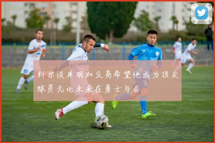科尔谈库明加交易希望他成为顶尖球员无论未来在勇士与否