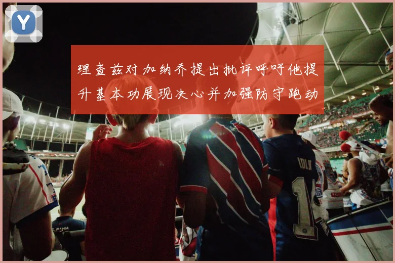 理查兹对加纳乔提出批评呼吁他提升基本功展现决心并加强防守跑动能力