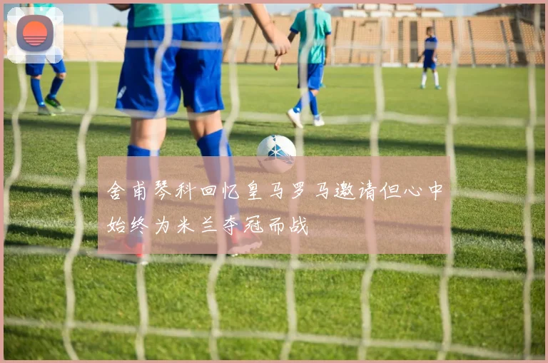 舍甫琴科回忆皇马罗马邀请但心中始终为米兰夺冠而战