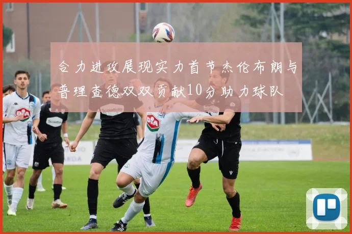 合力进攻展现实力首节杰伦布朗与普理查德双双贡献10分助力球队