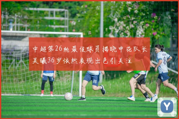 中超第26轮最佳球员揭晓申花队长吴曦36岁依然表现出色引关注