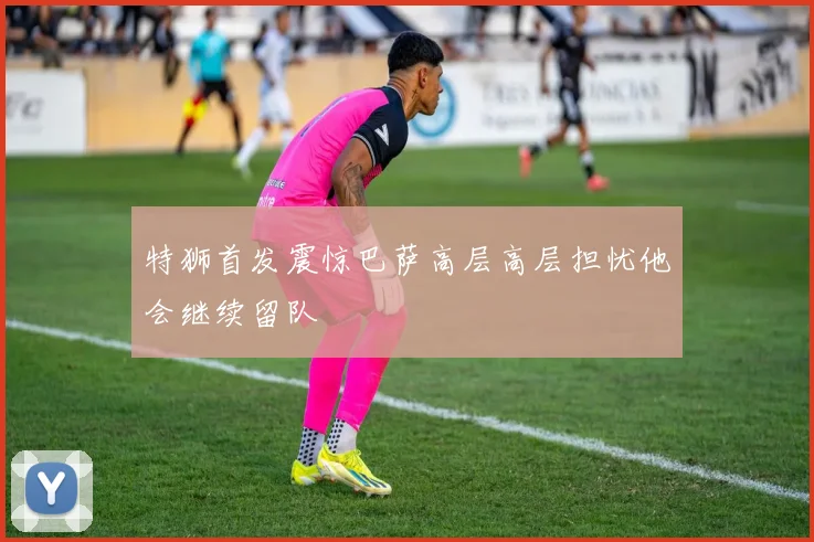 特狮首发震惊巴萨高层高层担忧他会继续留队