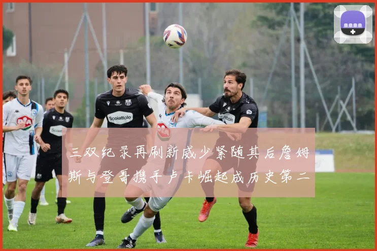 三双纪录再刷新威少紧随其后詹姆斯与登哥携手卢卡崛起成历史第二