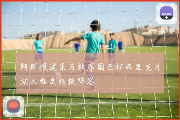 阿斯报道莱万缺席国王杯弗里克计划大幅度轮换阵容