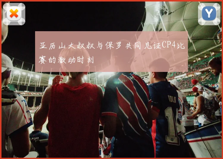 亚历山大叔叔与保罗共同见证CP4比赛的激动时刻