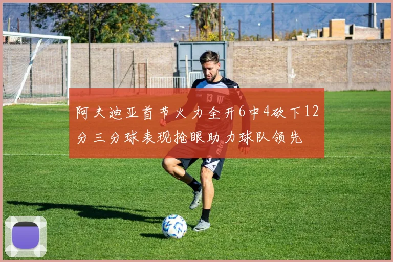 阿夫迪亚首节火力全开6中4砍下12分三分球表现抢眼助力球队领先