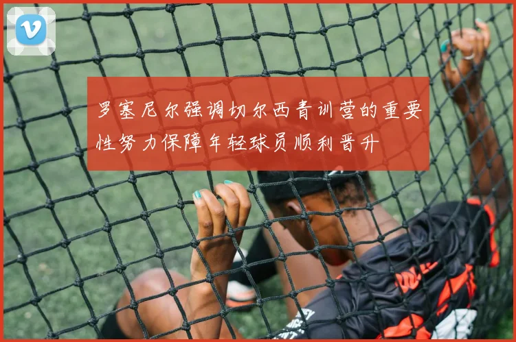 罗塞尼尔强调切尔西青训营的重要性努力保障年轻球员顺利晋升