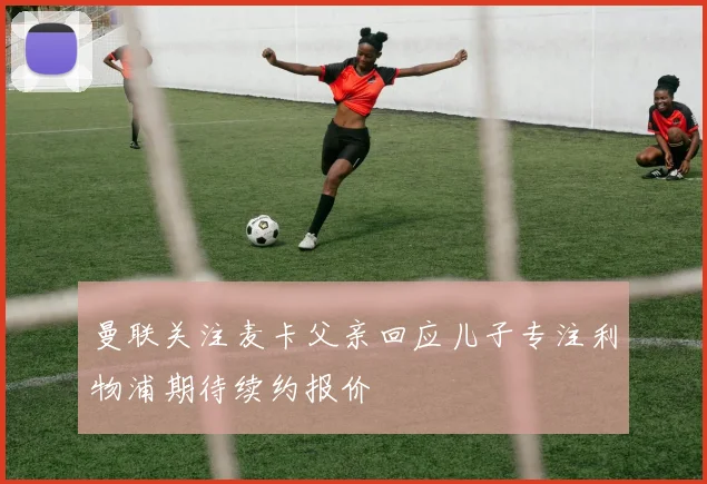 曼联关注麦卡父亲回应儿子专注利物浦期待续约报价